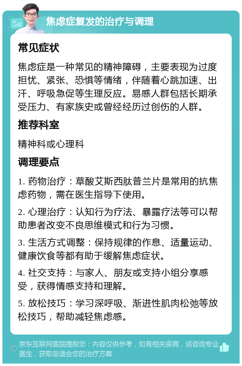 焦虑症复发的治疗与调理 常见症状 焦虑症是一种常见的精神障碍，主要表现为过度担忧、紧张、恐惧等情绪，伴随着心跳加速、出汗、呼吸急促等生理反应。易感人群包括长期承受压力、有家族史或曾经经历过创伤的人群。 推荐科室 精神科或心理科 调理要点 1. 药物治疗：草酸艾斯西肽普兰片是常用的抗焦虑药物，需在医生指导下使用。 2. 心理治疗：认知行为疗法、暴露疗法等可以帮助患者改变不良思维模式和行为习惯。 3. 生活方式调整：保持规律的作息、适量运动、健康饮食等都有助于缓解焦虑症状。 4. 社交支持：与家人、朋友或支持小组分享感受，获得情感支持和理解。 5. 放松技巧：学习深呼吸、渐进性肌肉松弛等放松技巧，帮助减轻焦虑感。