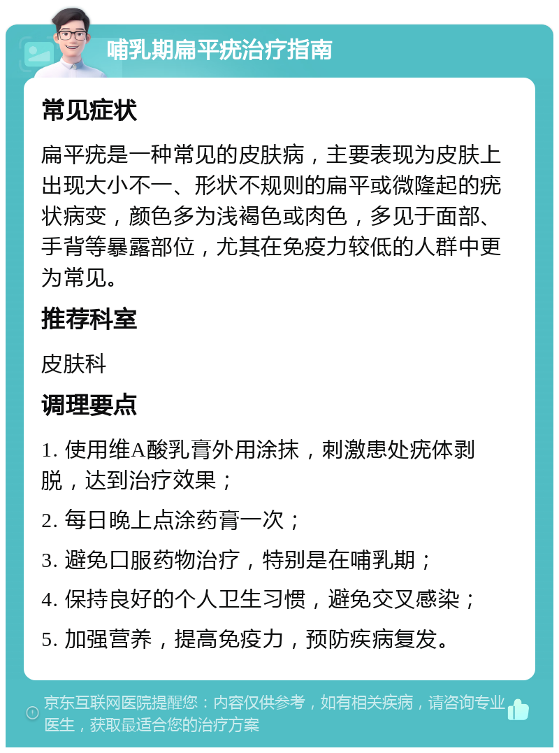 哺乳期扁平疣治疗指南 常见症状 扁平疣是一种常见的皮肤病，主要表现为皮肤上出现大小不一、形状不规则的扁平或微隆起的疣状病变，颜色多为浅褐色或肉色，多见于面部、手背等暴露部位，尤其在免疫力较低的人群中更为常见。 推荐科室 皮肤科 调理要点 1. 使用维A酸乳膏外用涂抹，刺激患处疣体剥脱，达到治疗效果； 2. 每日晚上点涂药膏一次； 3. 避免口服药物治疗，特别是在哺乳期； 4. 保持良好的个人卫生习惯，避免交叉感染； 5. 加强营养，提高免疫力，预防疾病复发。