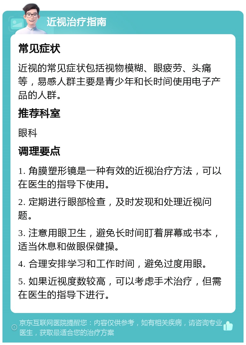 近视治疗指南 常见症状 近视的常见症状包括视物模糊、眼疲劳、头痛等，易感人群主要是青少年和长时间使用电子产品的人群。 推荐科室 眼科 调理要点 1. 角膜塑形镜是一种有效的近视治疗方法，可以在医生的指导下使用。 2. 定期进行眼部检查，及时发现和处理近视问题。 3. 注意用眼卫生，避免长时间盯着屏幕或书本，适当休息和做眼保健操。 4. 合理安排学习和工作时间，避免过度用眼。 5. 如果近视度数较高，可以考虑手术治疗，但需在医生的指导下进行。