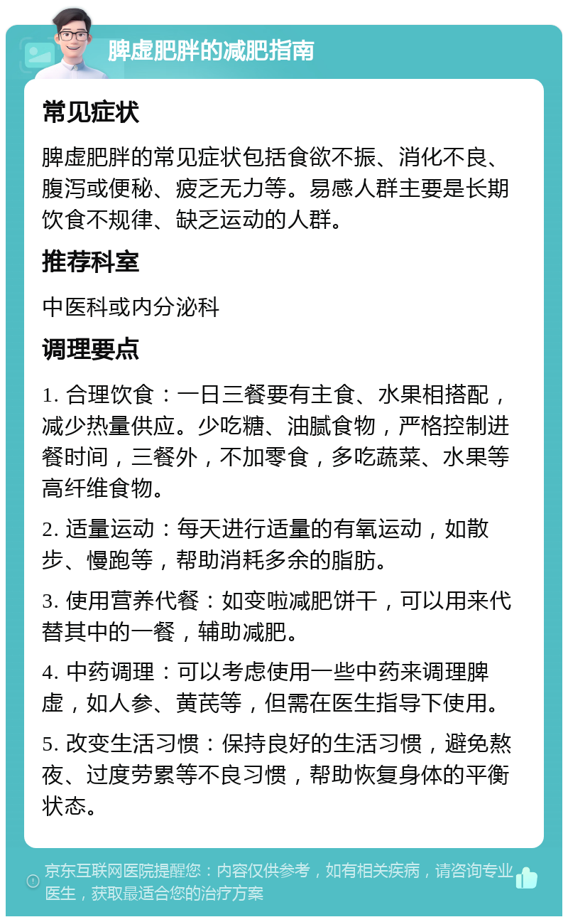 脾虚肥胖的减肥指南 常见症状 脾虚肥胖的常见症状包括食欲不振、消化不良、腹泻或便秘、疲乏无力等。易感人群主要是长期饮食不规律、缺乏运动的人群。 推荐科室 中医科或内分泌科 调理要点 1. 合理饮食：一日三餐要有主食、水果相搭配，减少热量供应。少吃糖、油腻食物，严格控制进餐时间，三餐外，不加零食，多吃蔬菜、水果等高纤维食物。 2. 适量运动：每天进行适量的有氧运动，如散步、慢跑等，帮助消耗多余的脂肪。 3. 使用营养代餐：如变啦减肥饼干，可以用来代替其中的一餐，辅助减肥。 4. 中药调理：可以考虑使用一些中药来调理脾虚，如人参、黄芪等，但需在医生指导下使用。 5. 改变生活习惯：保持良好的生活习惯，避免熬夜、过度劳累等不良习惯，帮助恢复身体的平衡状态。