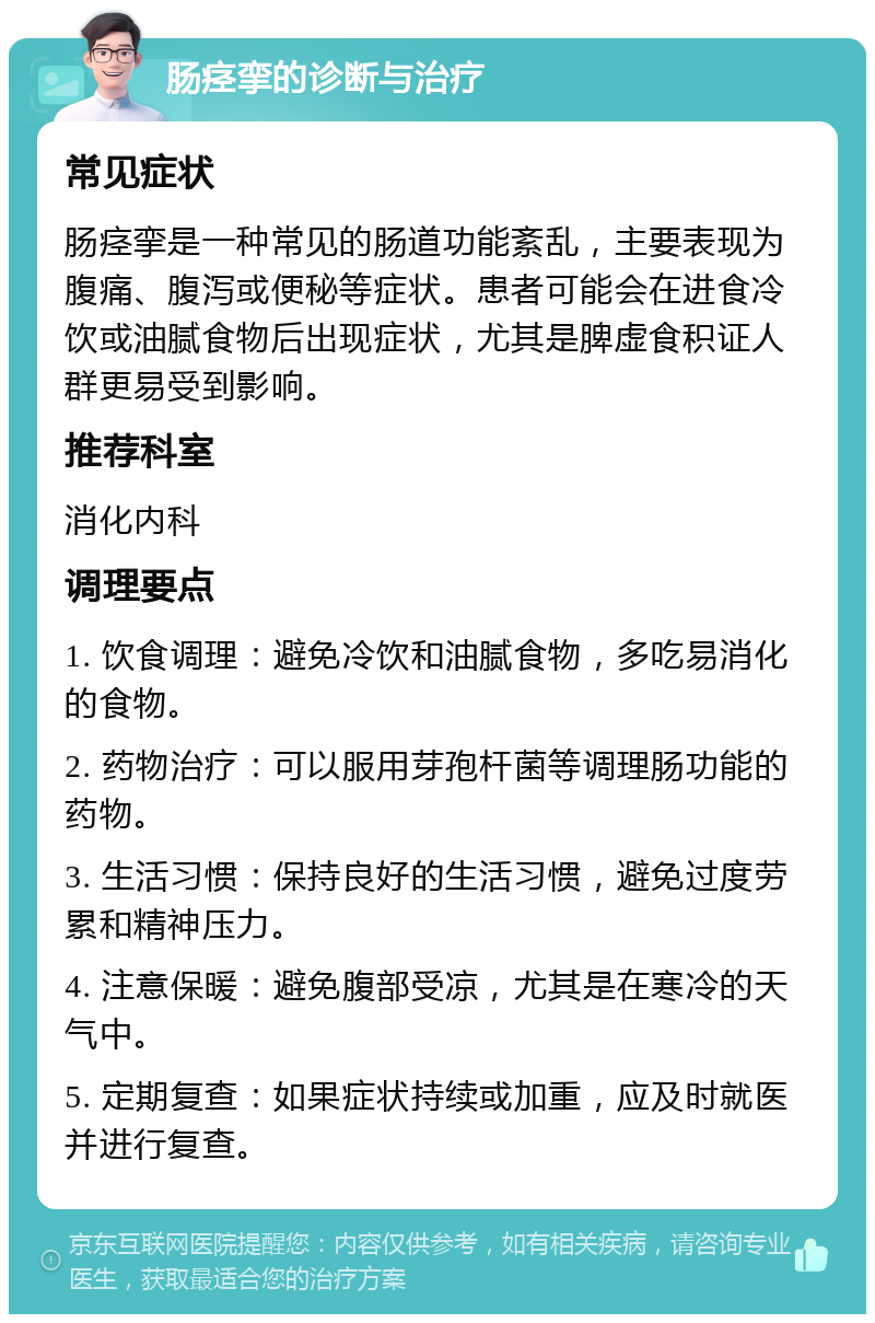 肠痉挛的诊断与治疗 常见症状 肠痉挛是一种常见的肠道功能紊乱，主要表现为腹痛、腹泻或便秘等症状。患者可能会在进食冷饮或油腻食物后出现症状，尤其是脾虚食积证人群更易受到影响。 推荐科室 消化内科 调理要点 1. 饮食调理：避免冷饮和油腻食物，多吃易消化的食物。 2. 药物治疗：可以服用芽孢杆菌等调理肠功能的药物。 3. 生活习惯：保持良好的生活习惯，避免过度劳累和精神压力。 4. 注意保暖：避免腹部受凉，尤其是在寒冷的天气中。 5. 定期复查：如果症状持续或加重，应及时就医并进行复查。