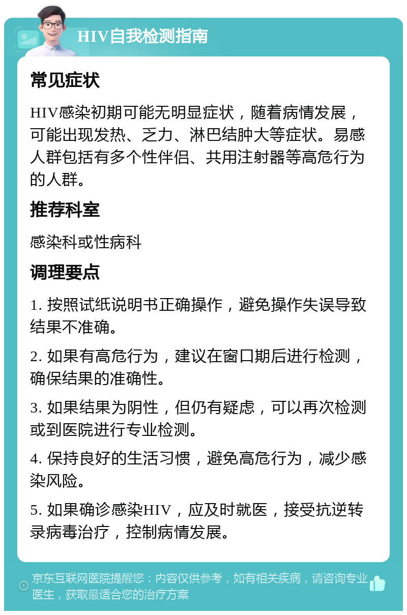 HIV自我检测指南 常见症状 HIV感染初期可能无明显症状，随着病情发展，可能出现发热、乏力、淋巴结肿大等症状。易感人群包括有多个性伴侣、共用注射器等高危行为的人群。 推荐科室 感染科或性病科 调理要点 1. 按照试纸说明书正确操作，避免操作失误导致结果不准确。 2. 如果有高危行为，建议在窗口期后进行检测，确保结果的准确性。 3. 如果结果为阴性，但仍有疑虑，可以再次检测或到医院进行专业检测。 4. 保持良好的生活习惯，避免高危行为，减少感染风险。 5. 如果确诊感染HIV，应及时就医，接受抗逆转录病毒治疗，控制病情发展。