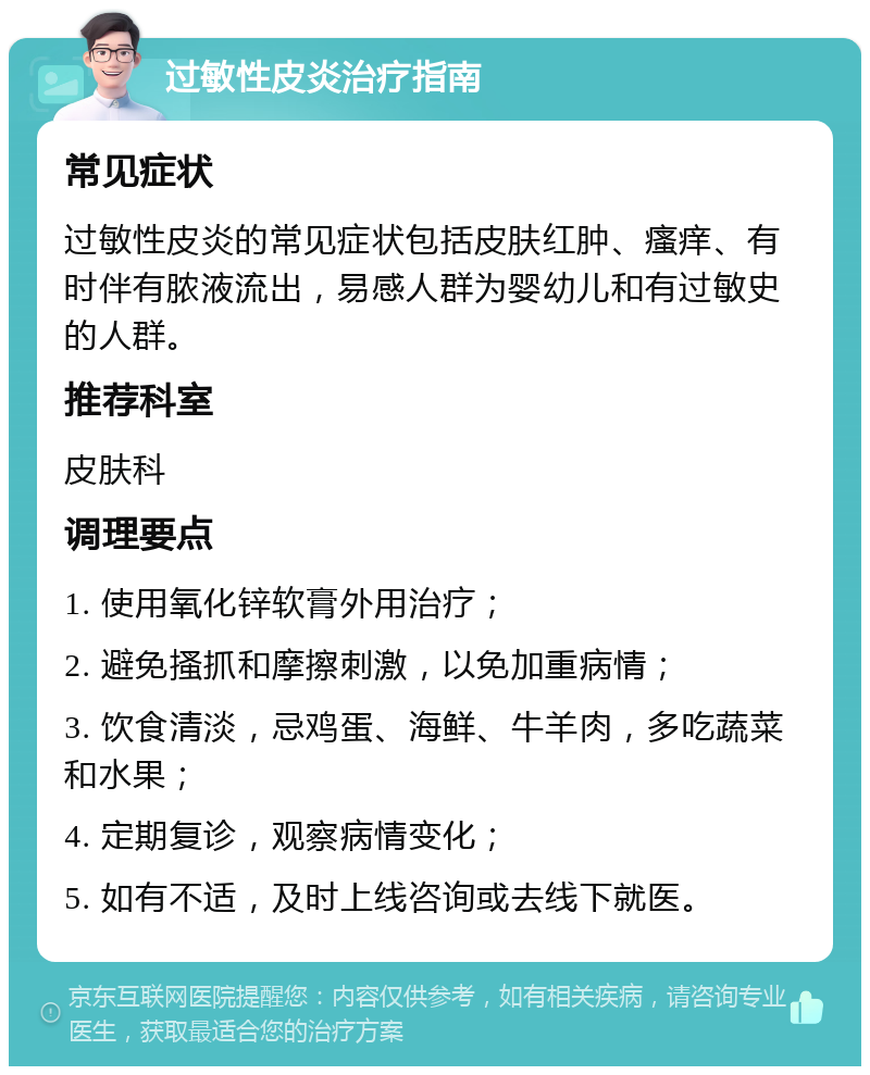 过敏性皮炎治疗指南 常见症状 过敏性皮炎的常见症状包括皮肤红肿、瘙痒、有时伴有脓液流出，易感人群为婴幼儿和有过敏史的人群。 推荐科室 皮肤科 调理要点 1. 使用氧化锌软膏外用治疗； 2. 避免搔抓和摩擦刺激，以免加重病情； 3. 饮食清淡，忌鸡蛋、海鲜、牛羊肉，多吃蔬菜和水果； 4. 定期复诊，观察病情变化； 5. 如有不适，及时上线咨询或去线下就医。