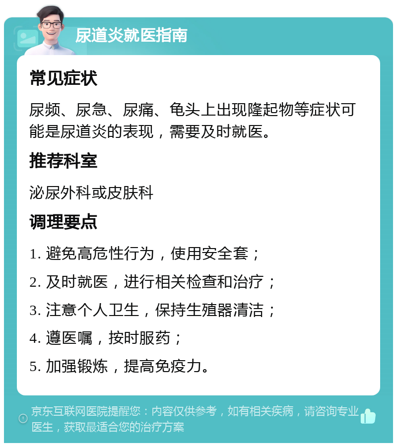 尿道炎就医指南 常见症状 尿频、尿急、尿痛、龟头上出现隆起物等症状可能是尿道炎的表现，需要及时就医。 推荐科室 泌尿外科或皮肤科 调理要点 1. 避免高危性行为，使用安全套； 2. 及时就医，进行相关检查和治疗； 3. 注意个人卫生，保持生殖器清洁； 4. 遵医嘱，按时服药； 5. 加强锻炼，提高免疫力。