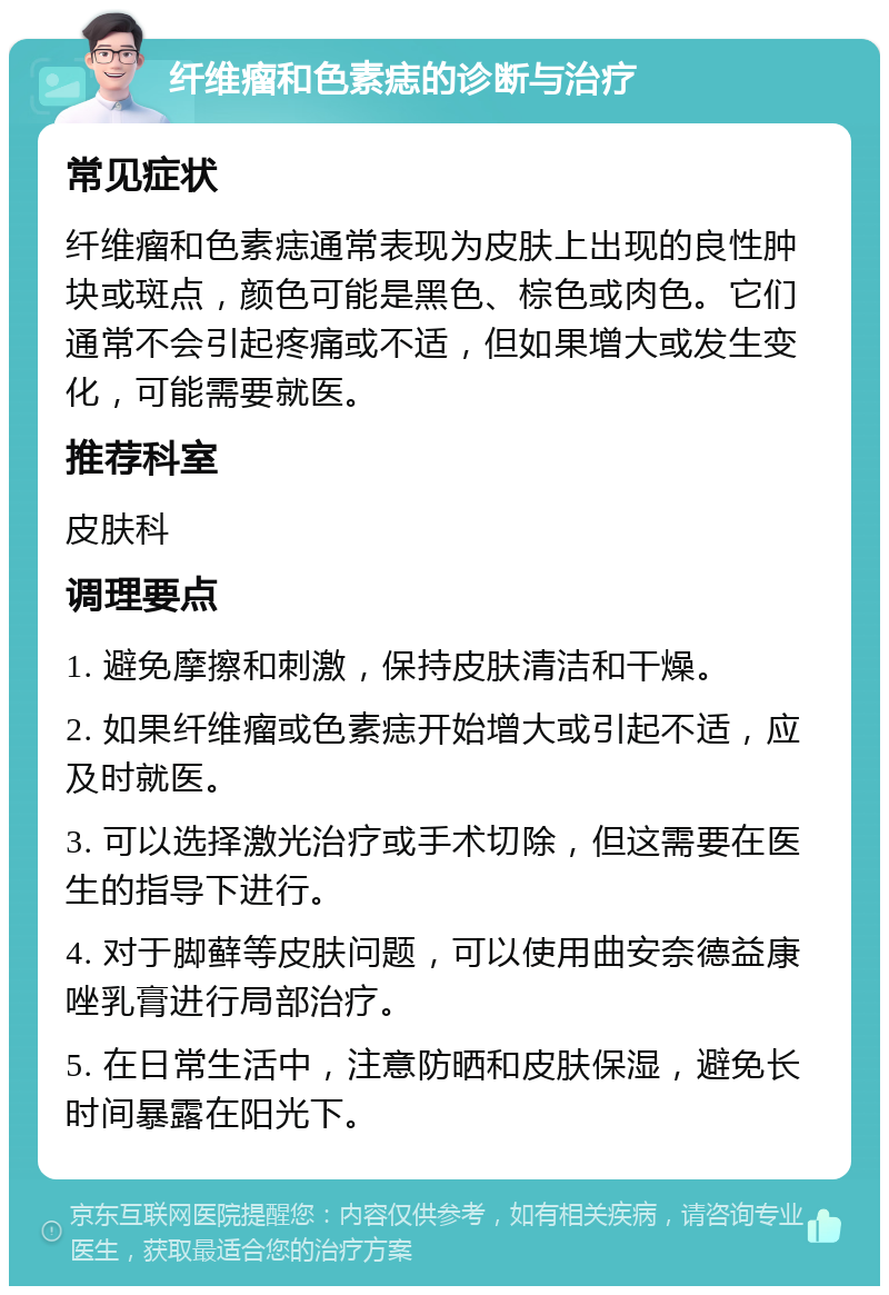 纤维瘤和色素痣的诊断与治疗 常见症状 纤维瘤和色素痣通常表现为皮肤上出现的良性肿块或斑点，颜色可能是黑色、棕色或肉色。它们通常不会引起疼痛或不适，但如果增大或发生变化，可能需要就医。 推荐科室 皮肤科 调理要点 1. 避免摩擦和刺激，保持皮肤清洁和干燥。 2. 如果纤维瘤或色素痣开始增大或引起不适，应及时就医。 3. 可以选择激光治疗或手术切除，但这需要在医生的指导下进行。 4. 对于脚藓等皮肤问题，可以使用曲安奈德益康唑乳膏进行局部治疗。 5. 在日常生活中，注意防晒和皮肤保湿，避免长时间暴露在阳光下。