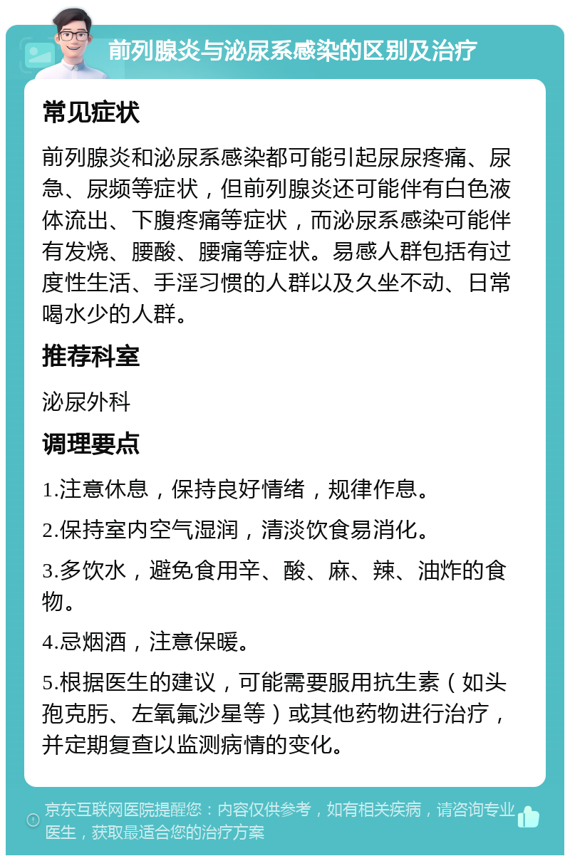 前列腺炎与泌尿系感染的区别及治疗 常见症状 前列腺炎和泌尿系感染都可能引起尿尿疼痛、尿急、尿频等症状，但前列腺炎还可能伴有白色液体流出、下腹疼痛等症状，而泌尿系感染可能伴有发烧、腰酸、腰痛等症状。易感人群包括有过度性生活、手淫习惯的人群以及久坐不动、日常喝水少的人群。 推荐科室 泌尿外科 调理要点 1.注意休息，保持良好情绪，规律作息。 2.保持室内空气湿润，清淡饮食易消化。 3.多饮水，避免食用辛、酸、麻、辣、油炸的食物。 4.忌烟酒，注意保暖。 5.根据医生的建议，可能需要服用抗生素（如头孢克肟、左氧氟沙星等）或其他药物进行治疗，并定期复查以监测病情的变化。