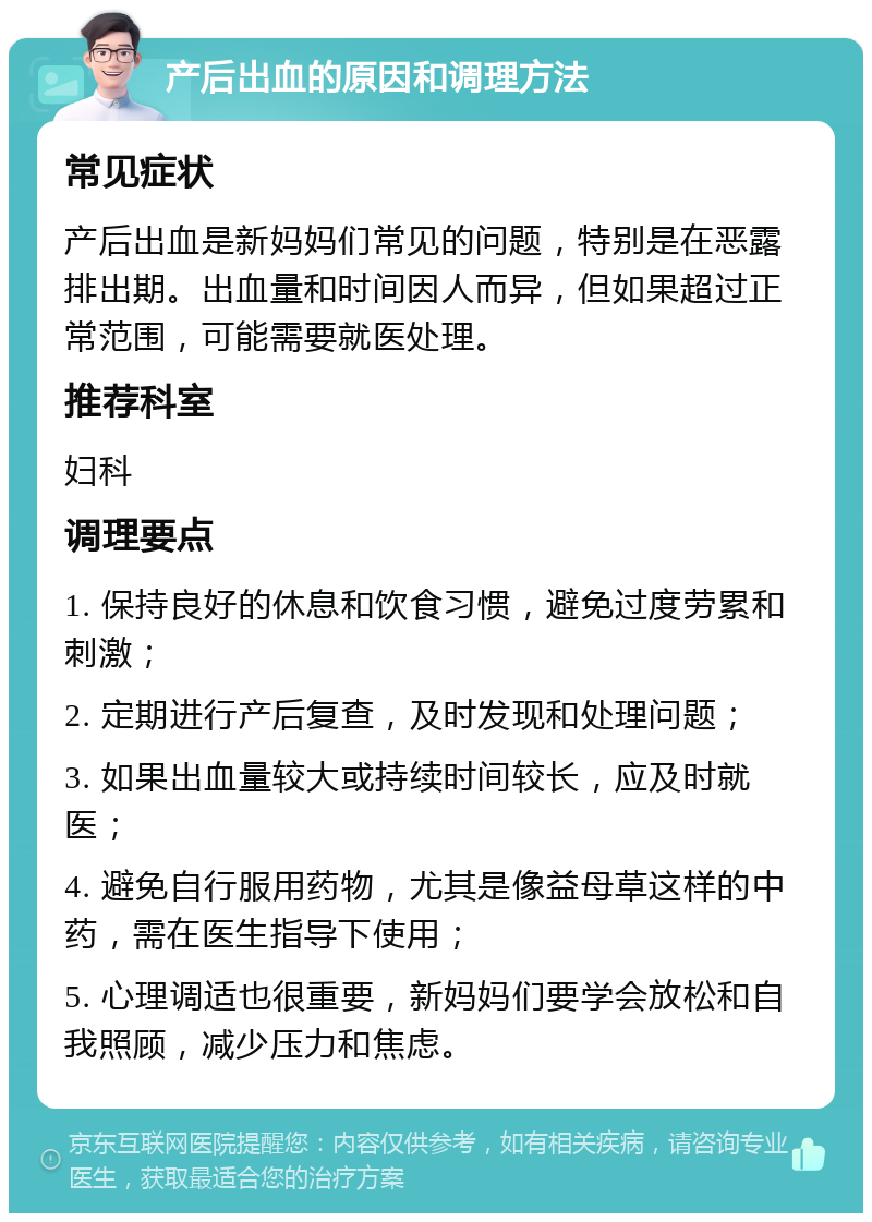 产后出血的原因和调理方法 常见症状 产后出血是新妈妈们常见的问题，特别是在恶露排出期。出血量和时间因人而异，但如果超过正常范围，可能需要就医处理。 推荐科室 妇科 调理要点 1. 保持良好的休息和饮食习惯，避免过度劳累和刺激； 2. 定期进行产后复查，及时发现和处理问题； 3. 如果出血量较大或持续时间较长，应及时就医； 4. 避免自行服用药物，尤其是像益母草这样的中药，需在医生指导下使用； 5. 心理调适也很重要，新妈妈们要学会放松和自我照顾，减少压力和焦虑。