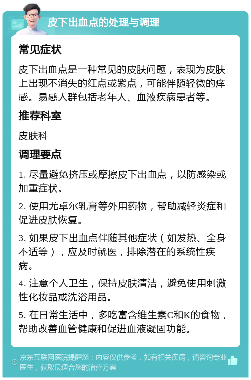 皮下出血点的处理与调理 常见症状 皮下出血点是一种常见的皮肤问题，表现为皮肤上出现不消失的红点或紫点，可能伴随轻微的痒感。易感人群包括老年人、血液疾病患者等。 推荐科室 皮肤科 调理要点 1. 尽量避免挤压或摩擦皮下出血点，以防感染或加重症状。 2. 使用尤卓尔乳膏等外用药物，帮助减轻炎症和促进皮肤恢复。 3. 如果皮下出血点伴随其他症状（如发热、全身不适等），应及时就医，排除潜在的系统性疾病。 4. 注意个人卫生，保持皮肤清洁，避免使用刺激性化妆品或洗浴用品。 5. 在日常生活中，多吃富含维生素C和K的食物，帮助改善血管健康和促进血液凝固功能。