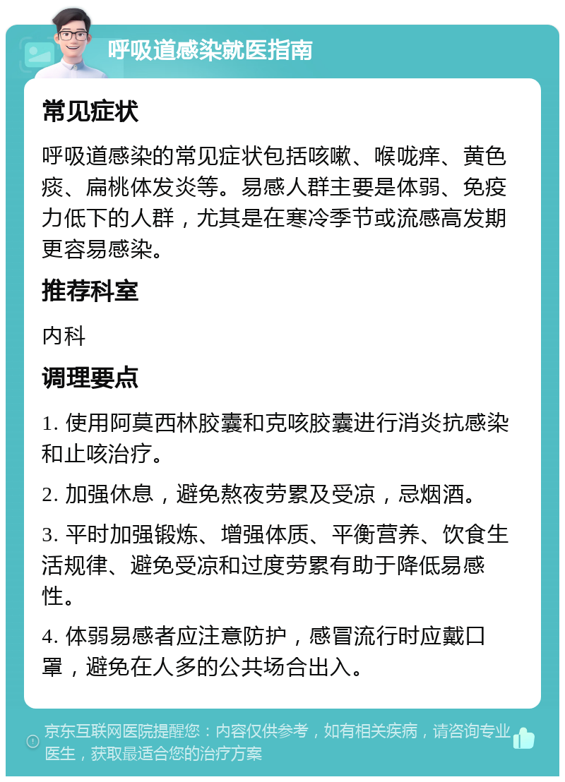 呼吸道感染就医指南 常见症状 呼吸道感染的常见症状包括咳嗽、喉咙痒、黄色痰、扁桃体发炎等。易感人群主要是体弱、免疫力低下的人群，尤其是在寒冷季节或流感高发期更容易感染。 推荐科室 内科 调理要点 1. 使用阿莫西林胶囊和克咳胶囊进行消炎抗感染和止咳治疗。 2. 加强休息，避免熬夜劳累及受凉，忌烟酒。 3. 平时加强锻炼、增强体质、平衡营养、饮食生活规律、避免受凉和过度劳累有助于降低易感性。 4. 体弱易感者应注意防护，感冒流行时应戴口罩，避免在人多的公共场合出入。