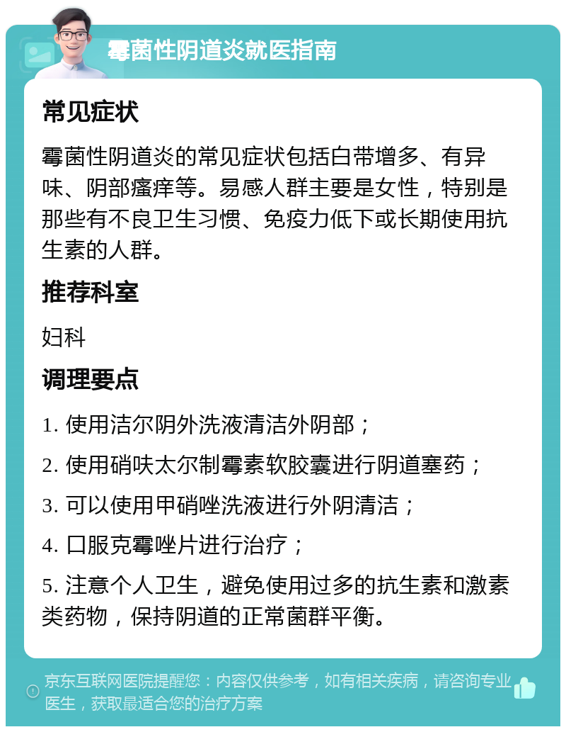 霉菌性阴道炎就医指南 常见症状 霉菌性阴道炎的常见症状包括白带增多、有异味、阴部瘙痒等。易感人群主要是女性，特别是那些有不良卫生习惯、免疫力低下或长期使用抗生素的人群。 推荐科室 妇科 调理要点 1. 使用洁尔阴外洗液清洁外阴部； 2. 使用硝呋太尔制霉素软胶囊进行阴道塞药； 3. 可以使用甲硝唑洗液进行外阴清洁； 4. 口服克霉唑片进行治疗； 5. 注意个人卫生，避免使用过多的抗生素和激素类药物，保持阴道的正常菌群平衡。