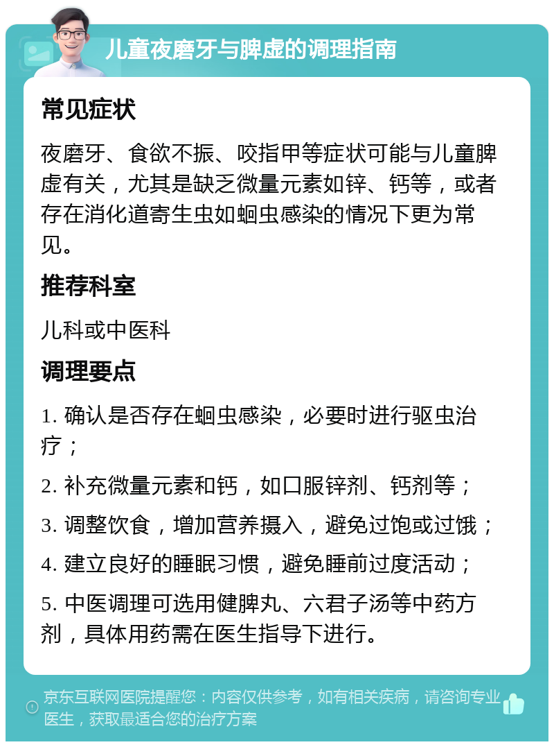 儿童夜磨牙与脾虚的调理指南 常见症状 夜磨牙、食欲不振、咬指甲等症状可能与儿童脾虚有关，尤其是缺乏微量元素如锌、钙等，或者存在消化道寄生虫如蛔虫感染的情况下更为常见。 推荐科室 儿科或中医科 调理要点 1. 确认是否存在蛔虫感染，必要时进行驱虫治疗； 2. 补充微量元素和钙，如口服锌剂、钙剂等； 3. 调整饮食，增加营养摄入，避免过饱或过饿； 4. 建立良好的睡眠习惯，避免睡前过度活动； 5. 中医调理可选用健脾丸、六君子汤等中药方剂，具体用药需在医生指导下进行。