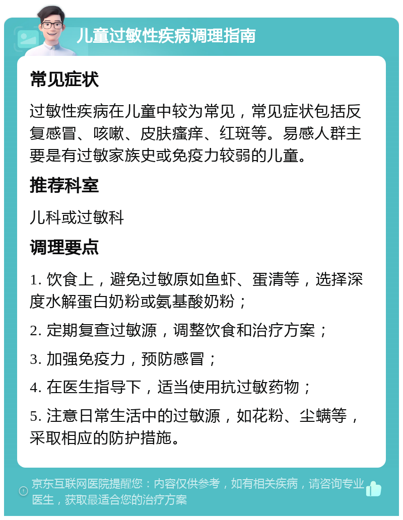 儿童过敏性疾病调理指南 常见症状 过敏性疾病在儿童中较为常见，常见症状包括反复感冒、咳嗽、皮肤瘙痒、红斑等。易感人群主要是有过敏家族史或免疫力较弱的儿童。 推荐科室 儿科或过敏科 调理要点 1. 饮食上，避免过敏原如鱼虾、蛋清等，选择深度水解蛋白奶粉或氨基酸奶粉； 2. 定期复查过敏源，调整饮食和治疗方案； 3. 加强免疫力，预防感冒； 4. 在医生指导下，适当使用抗过敏药物； 5. 注意日常生活中的过敏源，如花粉、尘螨等，采取相应的防护措施。