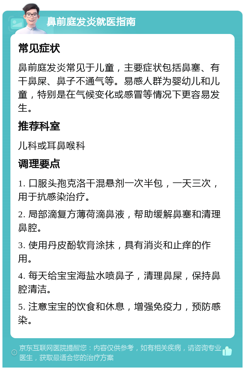 鼻前庭发炎就医指南 常见症状 鼻前庭发炎常见于儿童，主要症状包括鼻塞、有干鼻屎、鼻子不通气等。易感人群为婴幼儿和儿童，特别是在气候变化或感冒等情况下更容易发生。 推荐科室 儿科或耳鼻喉科 调理要点 1. 口服头孢克洛干混悬剂一次半包，一天三次，用于抗感染治疗。 2. 局部滴复方薄荷滴鼻液，帮助缓解鼻塞和清理鼻腔。 3. 使用丹皮酚软膏涂抹，具有消炎和止痒的作用。 4. 每天给宝宝海盐水喷鼻子，清理鼻屎，保持鼻腔清洁。 5. 注意宝宝的饮食和休息，增强免疫力，预防感染。