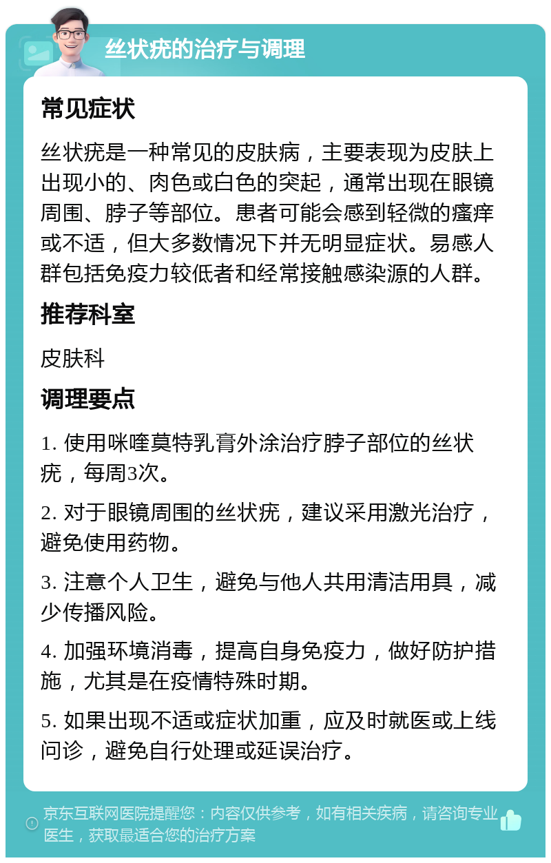 丝状疣的治疗与调理 常见症状 丝状疣是一种常见的皮肤病，主要表现为皮肤上出现小的、肉色或白色的突起，通常出现在眼镜周围、脖子等部位。患者可能会感到轻微的瘙痒或不适，但大多数情况下并无明显症状。易感人群包括免疫力较低者和经常接触感染源的人群。 推荐科室 皮肤科 调理要点 1. 使用咪喹莫特乳膏外涂治疗脖子部位的丝状疣，每周3次。 2. 对于眼镜周围的丝状疣，建议采用激光治疗，避免使用药物。 3. 注意个人卫生，避免与他人共用清洁用具，减少传播风险。 4. 加强环境消毒，提高自身免疫力，做好防护措施，尤其是在疫情特殊时期。 5. 如果出现不适或症状加重，应及时就医或上线问诊，避免自行处理或延误治疗。