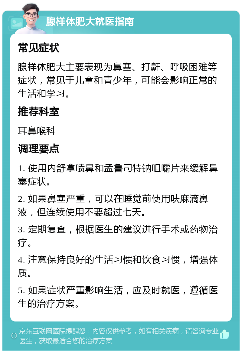 腺样体肥大就医指南 常见症状 腺样体肥大主要表现为鼻塞、打鼾、呼吸困难等症状，常见于儿童和青少年，可能会影响正常的生活和学习。 推荐科室 耳鼻喉科 调理要点 1. 使用内舒拿喷鼻和孟鲁司特钠咀嚼片来缓解鼻塞症状。 2. 如果鼻塞严重，可以在睡觉前使用呋麻滴鼻液，但连续使用不要超过七天。 3. 定期复查，根据医生的建议进行手术或药物治疗。 4. 注意保持良好的生活习惯和饮食习惯，增强体质。 5. 如果症状严重影响生活，应及时就医，遵循医生的治疗方案。