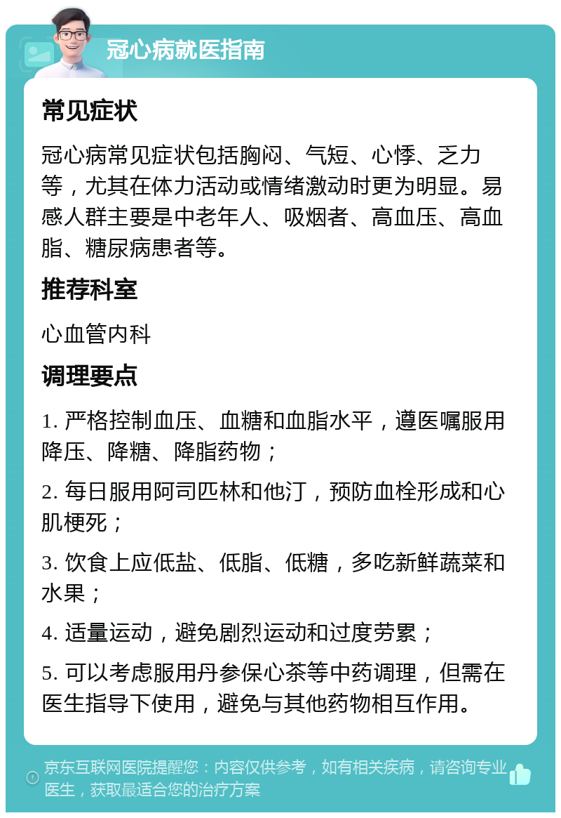 冠心病就医指南 常见症状 冠心病常见症状包括胸闷、气短、心悸、乏力等，尤其在体力活动或情绪激动时更为明显。易感人群主要是中老年人、吸烟者、高血压、高血脂、糖尿病患者等。 推荐科室 心血管内科 调理要点 1. 严格控制血压、血糖和血脂水平，遵医嘱服用降压、降糖、降脂药物； 2. 每日服用阿司匹林和他汀，预防血栓形成和心肌梗死； 3. 饮食上应低盐、低脂、低糖，多吃新鲜蔬菜和水果； 4. 适量运动，避免剧烈运动和过度劳累； 5. 可以考虑服用丹参保心茶等中药调理，但需在医生指导下使用，避免与其他药物相互作用。