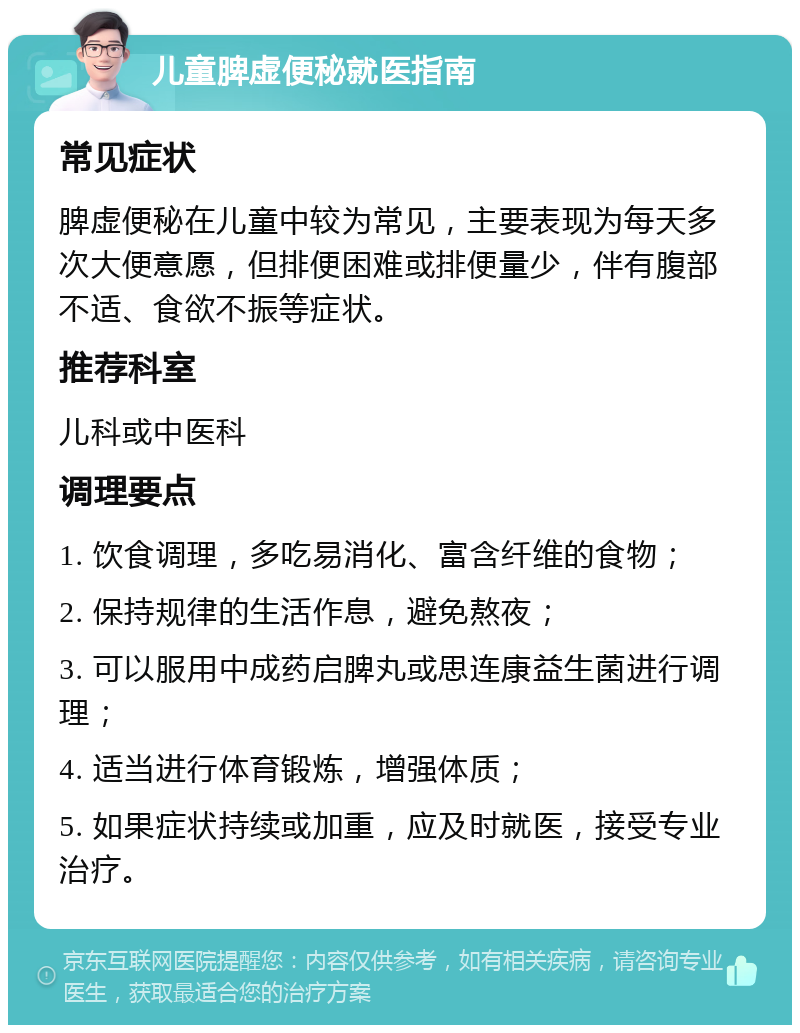 儿童脾虚便秘就医指南 常见症状 脾虚便秘在儿童中较为常见，主要表现为每天多次大便意愿，但排便困难或排便量少，伴有腹部不适、食欲不振等症状。 推荐科室 儿科或中医科 调理要点 1. 饮食调理，多吃易消化、富含纤维的食物； 2. 保持规律的生活作息，避免熬夜； 3. 可以服用中成药启脾丸或思连康益生菌进行调理； 4. 适当进行体育锻炼，增强体质； 5. 如果症状持续或加重，应及时就医，接受专业治疗。