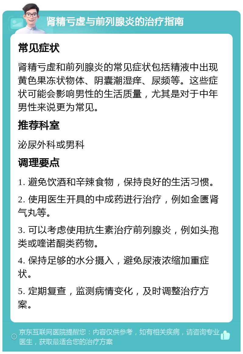 肾精亏虚与前列腺炎的治疗指南 常见症状 肾精亏虚和前列腺炎的常见症状包括精液中出现黄色果冻状物体、阴囊潮湿痒、尿频等。这些症状可能会影响男性的生活质量，尤其是对于中年男性来说更为常见。 推荐科室 泌尿外科或男科 调理要点 1. 避免饮酒和辛辣食物，保持良好的生活习惯。 2. 使用医生开具的中成药进行治疗，例如金匮肾气丸等。 3. 可以考虑使用抗生素治疗前列腺炎，例如头孢类或喹诺酮类药物。 4. 保持足够的水分摄入，避免尿液浓缩加重症状。 5. 定期复查，监测病情变化，及时调整治疗方案。