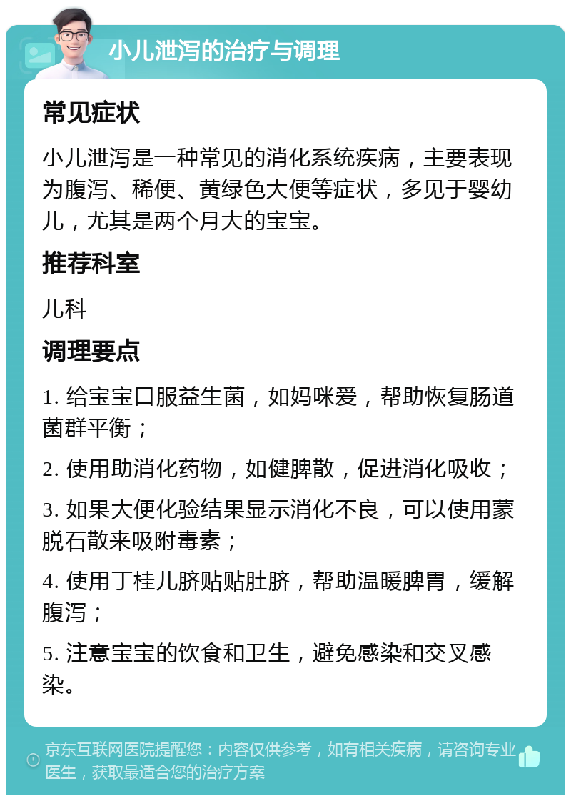 小儿泄泻的治疗与调理 常见症状 小儿泄泻是一种常见的消化系统疾病，主要表现为腹泻、稀便、黄绿色大便等症状，多见于婴幼儿，尤其是两个月大的宝宝。 推荐科室 儿科 调理要点 1. 给宝宝口服益生菌，如妈咪爱，帮助恢复肠道菌群平衡； 2. 使用助消化药物，如健脾散，促进消化吸收； 3. 如果大便化验结果显示消化不良，可以使用蒙脱石散来吸附毒素； 4. 使用丁桂儿脐贴贴肚脐，帮助温暖脾胃，缓解腹泻； 5. 注意宝宝的饮食和卫生，避免感染和交叉感染。