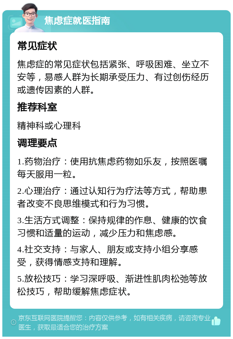 焦虑症就医指南 常见症状 焦虑症的常见症状包括紧张、呼吸困难、坐立不安等，易感人群为长期承受压力、有过创伤经历或遗传因素的人群。 推荐科室 精神科或心理科 调理要点 1.药物治疗：使用抗焦虑药物如乐友，按照医嘱每天服用一粒。 2.心理治疗：通过认知行为疗法等方式，帮助患者改变不良思维模式和行为习惯。 3.生活方式调整：保持规律的作息、健康的饮食习惯和适量的运动，减少压力和焦虑感。 4.社交支持：与家人、朋友或支持小组分享感受，获得情感支持和理解。 5.放松技巧：学习深呼吸、渐进性肌肉松弛等放松技巧，帮助缓解焦虑症状。