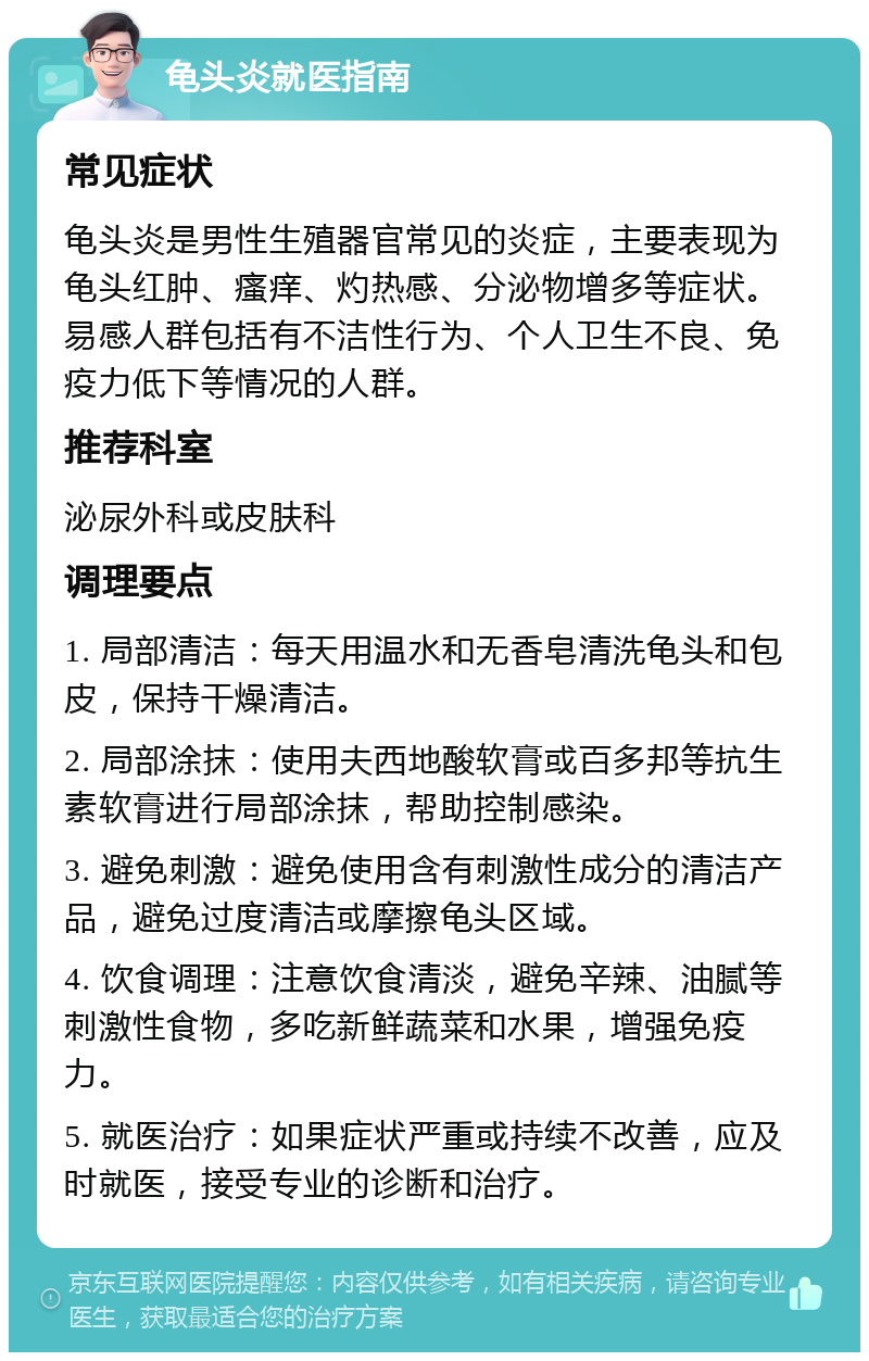 龟头炎就医指南 常见症状 龟头炎是男性生殖器官常见的炎症，主要表现为龟头红肿、瘙痒、灼热感、分泌物增多等症状。易感人群包括有不洁性行为、个人卫生不良、免疫力低下等情况的人群。 推荐科室 泌尿外科或皮肤科 调理要点 1. 局部清洁：每天用温水和无香皂清洗龟头和包皮，保持干燥清洁。 2. 局部涂抹：使用夫西地酸软膏或百多邦等抗生素软膏进行局部涂抹，帮助控制感染。 3. 避免刺激：避免使用含有刺激性成分的清洁产品，避免过度清洁或摩擦龟头区域。 4. 饮食调理：注意饮食清淡，避免辛辣、油腻等刺激性食物，多吃新鲜蔬菜和水果，增强免疫力。 5. 就医治疗：如果症状严重或持续不改善，应及时就医，接受专业的诊断和治疗。