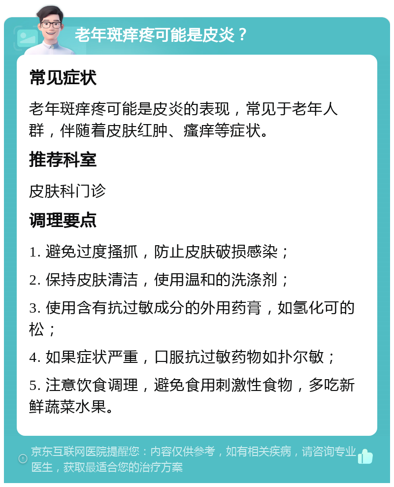 老年斑痒疼可能是皮炎？ 常见症状 老年斑痒疼可能是皮炎的表现，常见于老年人群，伴随着皮肤红肿、瘙痒等症状。 推荐科室 皮肤科门诊 调理要点 1. 避免过度搔抓，防止皮肤破损感染； 2. 保持皮肤清洁，使用温和的洗涤剂； 3. 使用含有抗过敏成分的外用药膏，如氢化可的松； 4. 如果症状严重，口服抗过敏药物如扑尔敏； 5. 注意饮食调理，避免食用刺激性食物，多吃新鲜蔬菜水果。