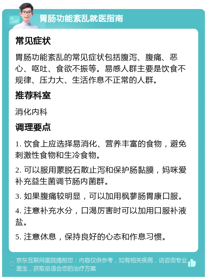 胃肠功能紊乱就医指南 常见症状 胃肠功能紊乱的常见症状包括腹泻、腹痛、恶心、呕吐、食欲不振等。易感人群主要是饮食不规律、压力大、生活作息不正常的人群。 推荐科室 消化内科 调理要点 1. 饮食上应选择易消化、营养丰富的食物，避免刺激性食物和生冷食物。 2. 可以服用蒙脱石散止泻和保护肠黏膜，妈咪爱补充益生菌调节肠内菌群。 3. 如果腹痛较明显，可以加用枫蓼肠胃康口服。 4. 注意补充水分，口渴厉害时可以加用口服补液盐。 5. 注意休息，保持良好的心态和作息习惯。