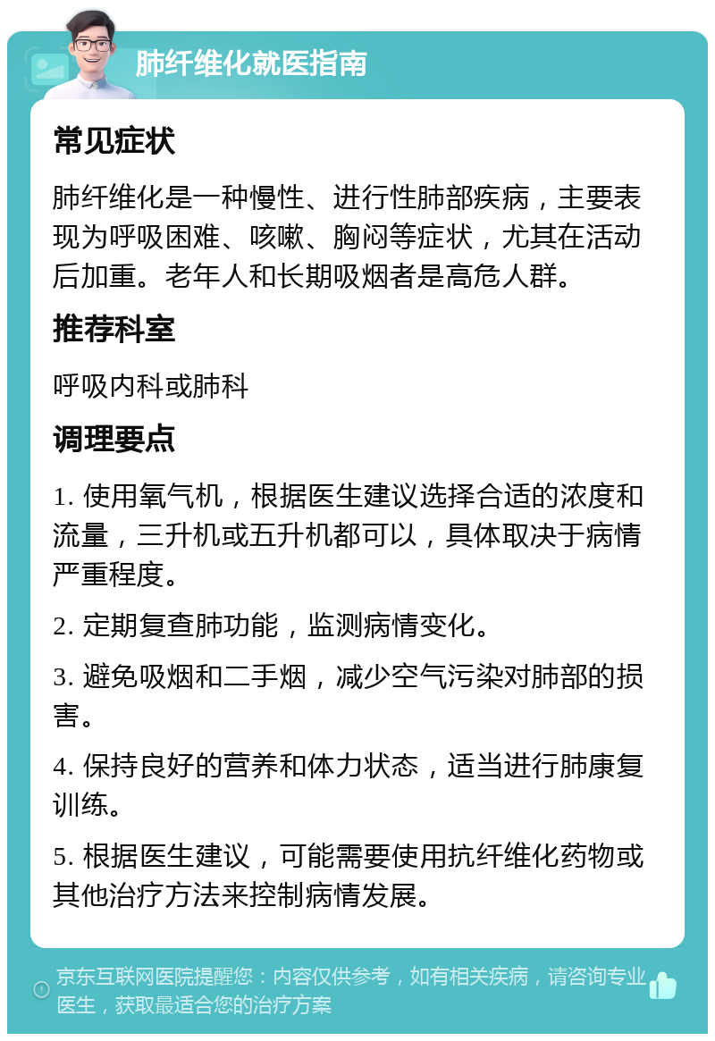 肺纤维化就医指南 常见症状 肺纤维化是一种慢性、进行性肺部疾病，主要表现为呼吸困难、咳嗽、胸闷等症状，尤其在活动后加重。老年人和长期吸烟者是高危人群。 推荐科室 呼吸内科或肺科 调理要点 1. 使用氧气机，根据医生建议选择合适的浓度和流量，三升机或五升机都可以，具体取决于病情严重程度。 2. 定期复查肺功能，监测病情变化。 3. 避免吸烟和二手烟，减少空气污染对肺部的损害。 4. 保持良好的营养和体力状态，适当进行肺康复训练。 5. 根据医生建议，可能需要使用抗纤维化药物或其他治疗方法来控制病情发展。