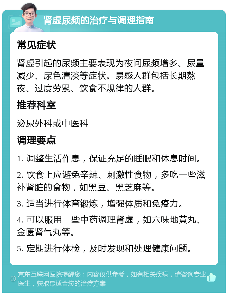 肾虚尿频的治疗与调理指南 常见症状 肾虚引起的尿频主要表现为夜间尿频增多、尿量减少、尿色清淡等症状。易感人群包括长期熬夜、过度劳累、饮食不规律的人群。 推荐科室 泌尿外科或中医科 调理要点 1. 调整生活作息，保证充足的睡眠和休息时间。 2. 饮食上应避免辛辣、刺激性食物，多吃一些滋补肾脏的食物，如黑豆、黑芝麻等。 3. 适当进行体育锻炼，增强体质和免疫力。 4. 可以服用一些中药调理肾虚，如六味地黄丸、金匮肾气丸等。 5. 定期进行体检，及时发现和处理健康问题。