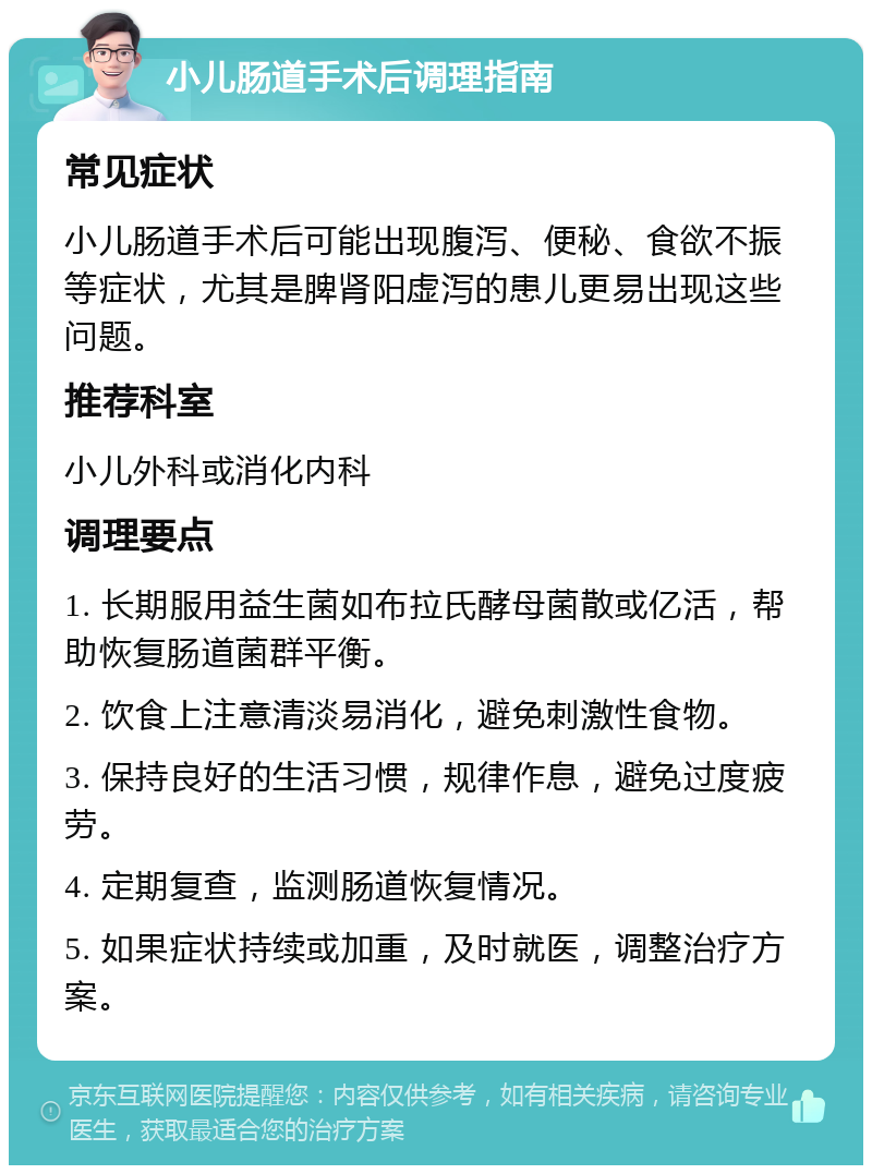 小儿肠道手术后调理指南 常见症状 小儿肠道手术后可能出现腹泻、便秘、食欲不振等症状，尤其是脾肾阳虚泻的患儿更易出现这些问题。 推荐科室 小儿外科或消化内科 调理要点 1. 长期服用益生菌如布拉氏酵母菌散或亿活，帮助恢复肠道菌群平衡。 2. 饮食上注意清淡易消化，避免刺激性食物。 3. 保持良好的生活习惯，规律作息，避免过度疲劳。 4. 定期复查，监测肠道恢复情况。 5. 如果症状持续或加重，及时就医，调整治疗方案。