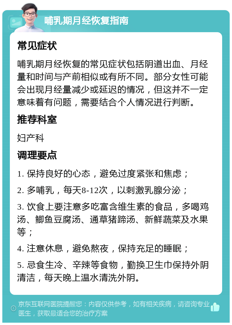 哺乳期月经恢复指南 常见症状 哺乳期月经恢复的常见症状包括阴道出血、月经量和时间与产前相似或有所不同。部分女性可能会出现月经量减少或延迟的情况，但这并不一定意味着有问题，需要结合个人情况进行判断。 推荐科室 妇产科 调理要点 1. 保持良好的心态，避免过度紧张和焦虑； 2. 多哺乳，每天8-12次，以刺激乳腺分泌； 3. 饮食上要注意多吃富含维生素的食品，多喝鸡汤、鲫鱼豆腐汤、通草猪蹄汤、新鲜蔬菜及水果等； 4. 注意休息，避免熬夜，保持充足的睡眠； 5. 忌食生冷、辛辣等食物，勤换卫生巾保持外阴清洁，每天晚上温水清洗外阴。