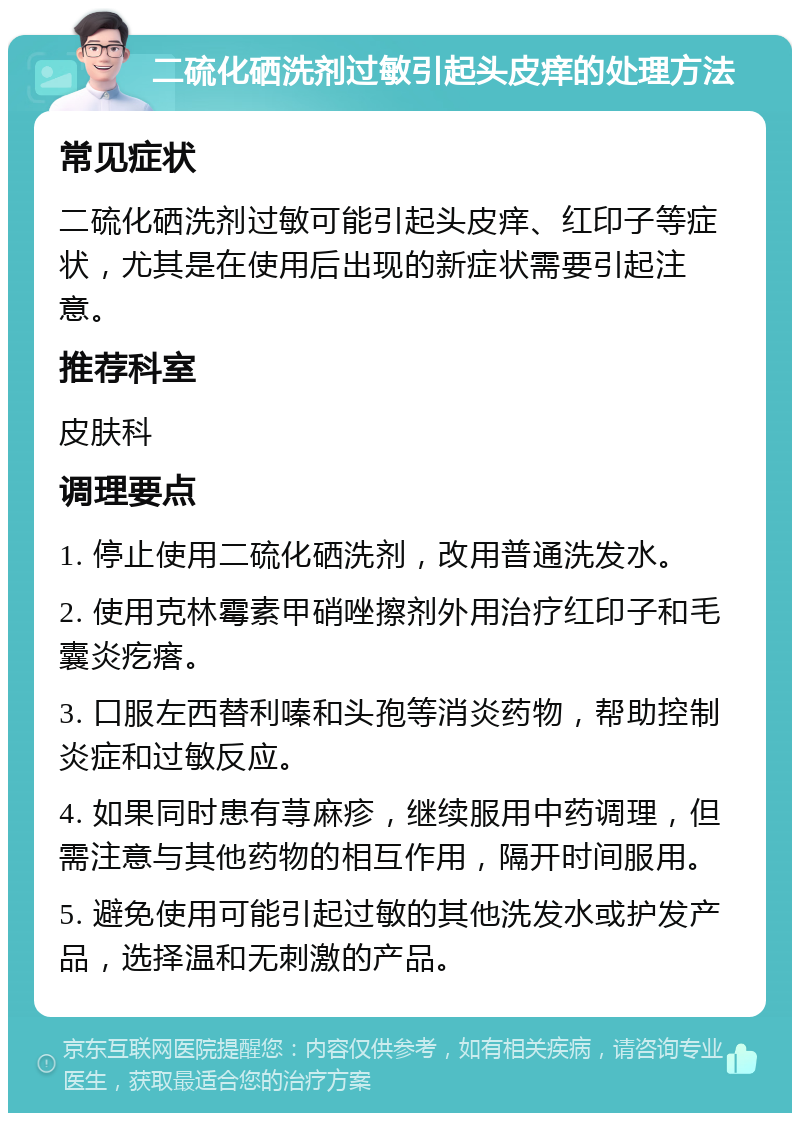 二硫化硒洗剂过敏引起头皮痒的处理方法 常见症状 二硫化硒洗剂过敏可能引起头皮痒、红印子等症状，尤其是在使用后出现的新症状需要引起注意。 推荐科室 皮肤科 调理要点 1. 停止使用二硫化硒洗剂，改用普通洗发水。 2. 使用克林霉素甲硝唑擦剂外用治疗红印子和毛囊炎疙瘩。 3. 口服左西替利嗪和头孢等消炎药物，帮助控制炎症和过敏反应。 4. 如果同时患有荨麻疹，继续服用中药调理，但需注意与其他药物的相互作用，隔开时间服用。 5. 避免使用可能引起过敏的其他洗发水或护发产品，选择温和无刺激的产品。