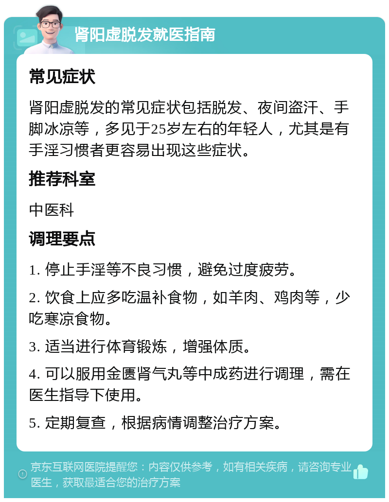 肾阳虚脱发就医指南 常见症状 肾阳虚脱发的常见症状包括脱发、夜间盗汗、手脚冰凉等，多见于25岁左右的年轻人，尤其是有手淫习惯者更容易出现这些症状。 推荐科室 中医科 调理要点 1. 停止手淫等不良习惯，避免过度疲劳。 2. 饮食上应多吃温补食物，如羊肉、鸡肉等，少吃寒凉食物。 3. 适当进行体育锻炼，增强体质。 4. 可以服用金匮肾气丸等中成药进行调理，需在医生指导下使用。 5. 定期复查，根据病情调整治疗方案。