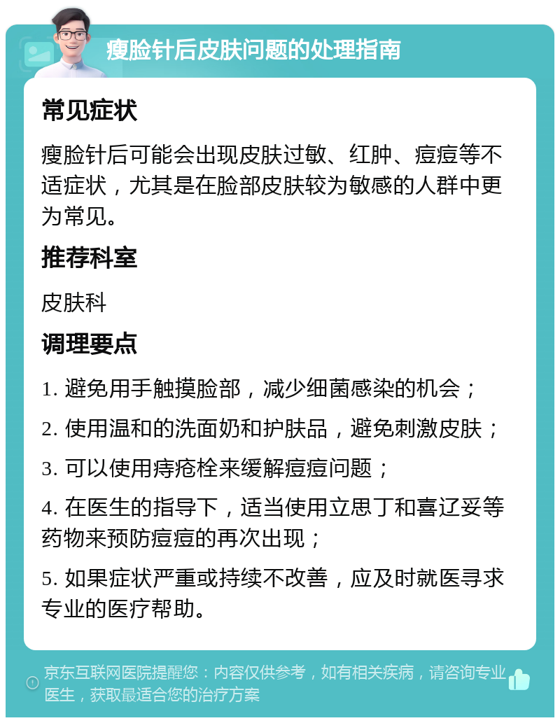 瘦脸针后皮肤问题的处理指南 常见症状 瘦脸针后可能会出现皮肤过敏、红肿、痘痘等不适症状，尤其是在脸部皮肤较为敏感的人群中更为常见。 推荐科室 皮肤科 调理要点 1. 避免用手触摸脸部，减少细菌感染的机会； 2. 使用温和的洗面奶和护肤品，避免刺激皮肤； 3. 可以使用痔疮栓来缓解痘痘问题； 4. 在医生的指导下，适当使用立思丁和喜辽妥等药物来预防痘痘的再次出现； 5. 如果症状严重或持续不改善，应及时就医寻求专业的医疗帮助。