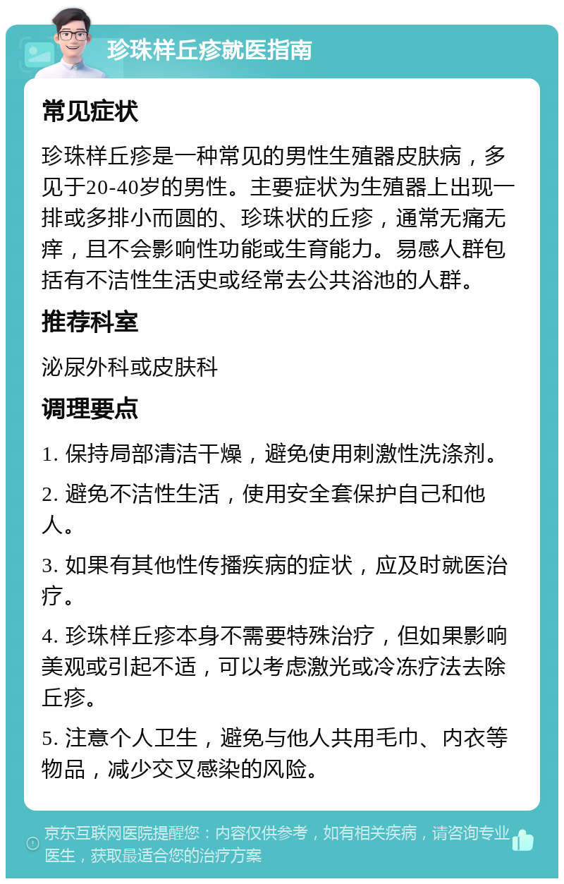 珍珠样丘疹就医指南 常见症状 珍珠样丘疹是一种常见的男性生殖器皮肤病，多见于20-40岁的男性。主要症状为生殖器上出现一排或多排小而圆的、珍珠状的丘疹，通常无痛无痒，且不会影响性功能或生育能力。易感人群包括有不洁性生活史或经常去公共浴池的人群。 推荐科室 泌尿外科或皮肤科 调理要点 1. 保持局部清洁干燥，避免使用刺激性洗涤剂。 2. 避免不洁性生活，使用安全套保护自己和他人。 3. 如果有其他性传播疾病的症状，应及时就医治疗。 4. 珍珠样丘疹本身不需要特殊治疗，但如果影响美观或引起不适，可以考虑激光或冷冻疗法去除丘疹。 5. 注意个人卫生，避免与他人共用毛巾、内衣等物品，减少交叉感染的风险。