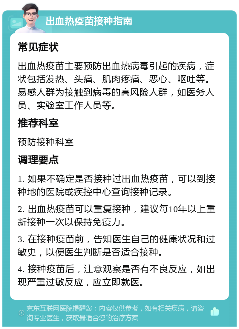 出血热疫苗接种指南 常见症状 出血热疫苗主要预防出血热病毒引起的疾病，症状包括发热、头痛、肌肉疼痛、恶心、呕吐等。易感人群为接触到病毒的高风险人群，如医务人员、实验室工作人员等。 推荐科室 预防接种科室 调理要点 1. 如果不确定是否接种过出血热疫苗，可以到接种地的医院或疾控中心查询接种记录。 2. 出血热疫苗可以重复接种，建议每10年以上重新接种一次以保持免疫力。 3. 在接种疫苗前，告知医生自己的健康状况和过敏史，以便医生判断是否适合接种。 4. 接种疫苗后，注意观察是否有不良反应，如出现严重过敏反应，应立即就医。