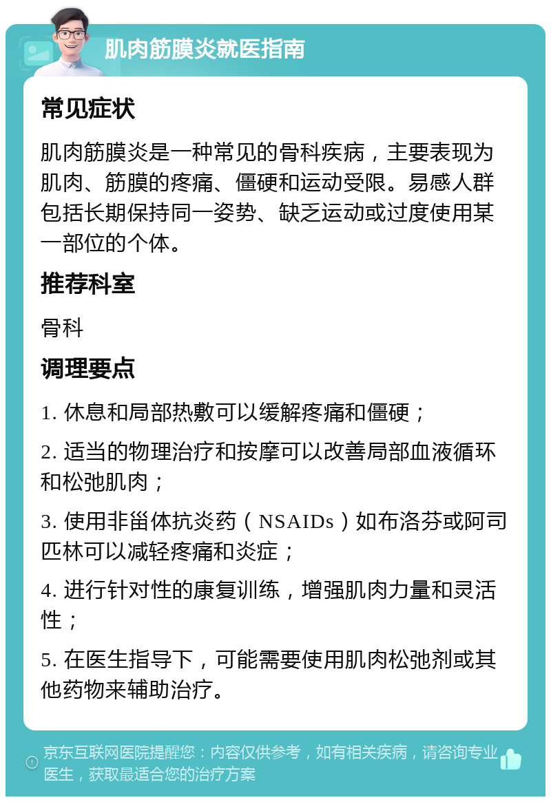 肌肉筋膜炎就医指南 常见症状 肌肉筋膜炎是一种常见的骨科疾病，主要表现为肌肉、筋膜的疼痛、僵硬和运动受限。易感人群包括长期保持同一姿势、缺乏运动或过度使用某一部位的个体。 推荐科室 骨科 调理要点 1. 休息和局部热敷可以缓解疼痛和僵硬； 2. 适当的物理治疗和按摩可以改善局部血液循环和松弛肌肉； 3. 使用非甾体抗炎药（NSAIDs）如布洛芬或阿司匹林可以减轻疼痛和炎症； 4. 进行针对性的康复训练，增强肌肉力量和灵活性； 5. 在医生指导下，可能需要使用肌肉松弛剂或其他药物来辅助治疗。