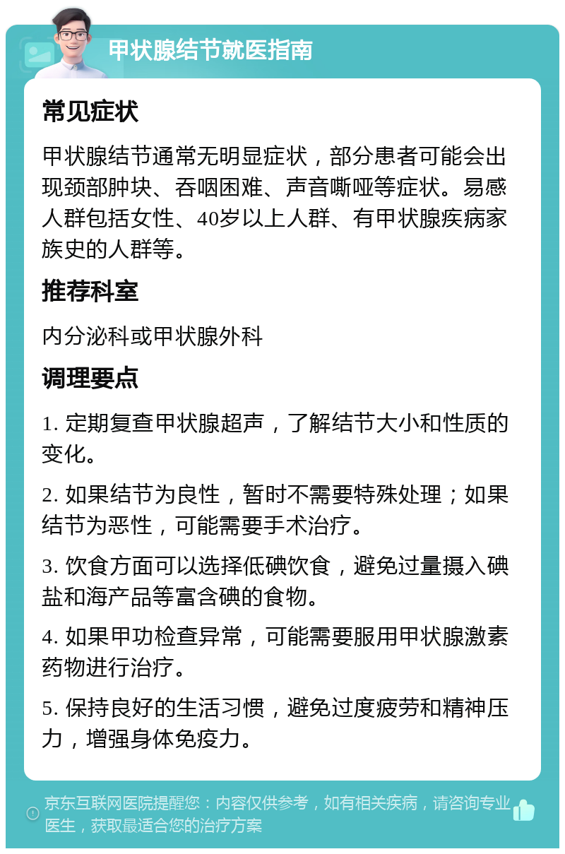 甲状腺结节就医指南 常见症状 甲状腺结节通常无明显症状，部分患者可能会出现颈部肿块、吞咽困难、声音嘶哑等症状。易感人群包括女性、40岁以上人群、有甲状腺疾病家族史的人群等。 推荐科室 内分泌科或甲状腺外科 调理要点 1. 定期复查甲状腺超声，了解结节大小和性质的变化。 2. 如果结节为良性，暂时不需要特殊处理；如果结节为恶性，可能需要手术治疗。 3. 饮食方面可以选择低碘饮食，避免过量摄入碘盐和海产品等富含碘的食物。 4. 如果甲功检查异常，可能需要服用甲状腺激素药物进行治疗。 5. 保持良好的生活习惯，避免过度疲劳和精神压力，增强身体免疫力。