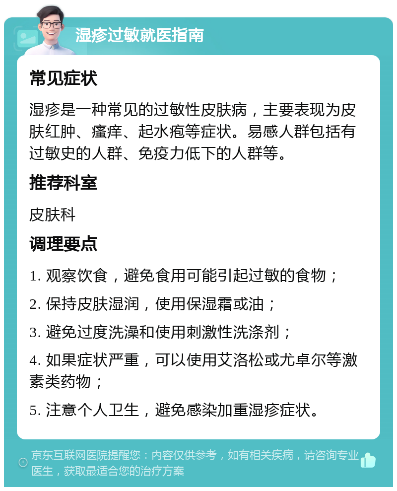 湿疹过敏就医指南 常见症状 湿疹是一种常见的过敏性皮肤病，主要表现为皮肤红肿、瘙痒、起水疱等症状。易感人群包括有过敏史的人群、免疫力低下的人群等。 推荐科室 皮肤科 调理要点 1. 观察饮食，避免食用可能引起过敏的食物； 2. 保持皮肤湿润，使用保湿霜或油； 3. 避免过度洗澡和使用刺激性洗涤剂； 4. 如果症状严重，可以使用艾洛松或尤卓尔等激素类药物； 5. 注意个人卫生，避免感染加重湿疹症状。