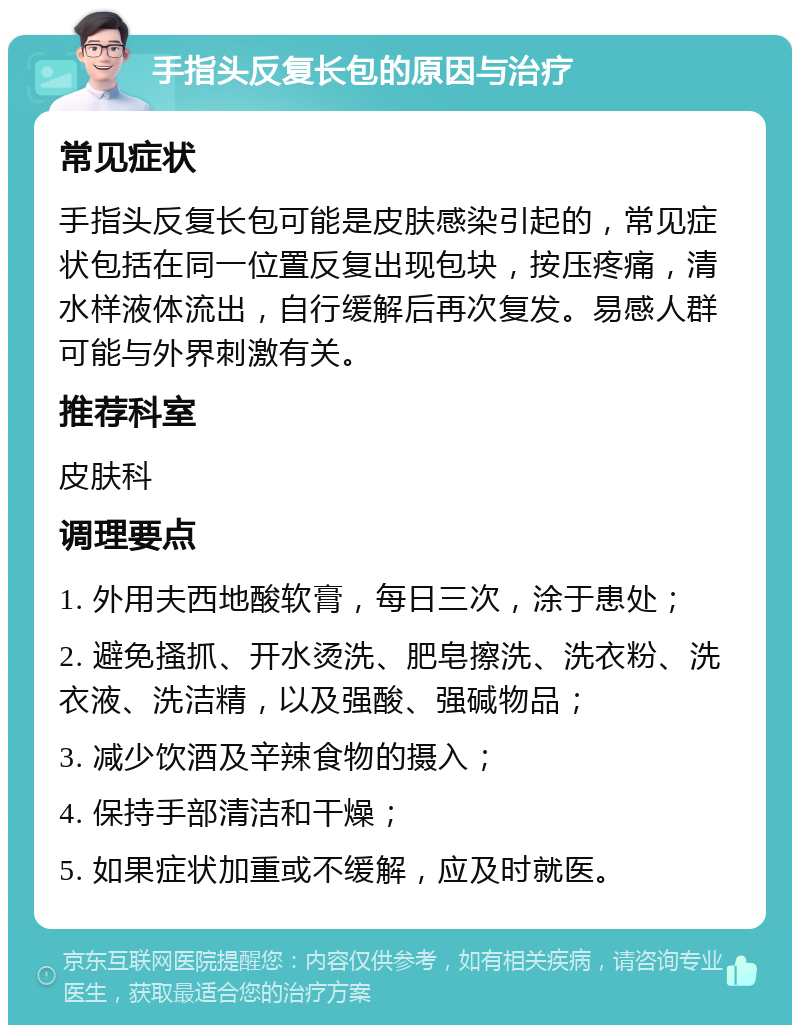 手指头反复长包的原因与治疗 常见症状 手指头反复长包可能是皮肤感染引起的，常见症状包括在同一位置反复出现包块，按压疼痛，清水样液体流出，自行缓解后再次复发。易感人群可能与外界刺激有关。 推荐科室 皮肤科 调理要点 1. 外用夫西地酸软膏，每日三次，涂于患处； 2. 避免搔抓、开水烫洗、肥皂擦洗、洗衣粉、洗衣液、洗洁精，以及强酸、强碱物品； 3. 减少饮酒及辛辣食物的摄入； 4. 保持手部清洁和干燥； 5. 如果症状加重或不缓解，应及时就医。