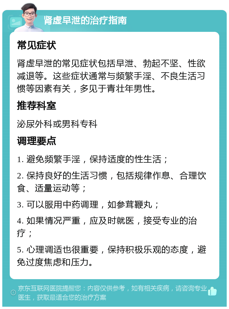 肾虚早泄的治疗指南 常见症状 肾虚早泄的常见症状包括早泄、勃起不坚、性欲减退等。这些症状通常与频繁手淫、不良生活习惯等因素有关，多见于青壮年男性。 推荐科室 泌尿外科或男科专科 调理要点 1. 避免频繁手淫，保持适度的性生活； 2. 保持良好的生活习惯，包括规律作息、合理饮食、适量运动等； 3. 可以服用中药调理，如参茸鞭丸； 4. 如果情况严重，应及时就医，接受专业的治疗； 5. 心理调适也很重要，保持积极乐观的态度，避免过度焦虑和压力。