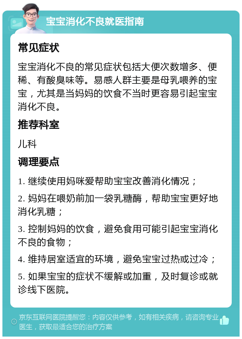 宝宝消化不良就医指南 常见症状 宝宝消化不良的常见症状包括大便次数增多、便稀、有酸臭味等。易感人群主要是母乳喂养的宝宝，尤其是当妈妈的饮食不当时更容易引起宝宝消化不良。 推荐科室 儿科 调理要点 1. 继续使用妈咪爱帮助宝宝改善消化情况； 2. 妈妈在喂奶前加一袋乳糖酶，帮助宝宝更好地消化乳糖； 3. 控制妈妈的饮食，避免食用可能引起宝宝消化不良的食物； 4. 维持居室适宜的环境，避免宝宝过热或过冷； 5. 如果宝宝的症状不缓解或加重，及时复诊或就诊线下医院。