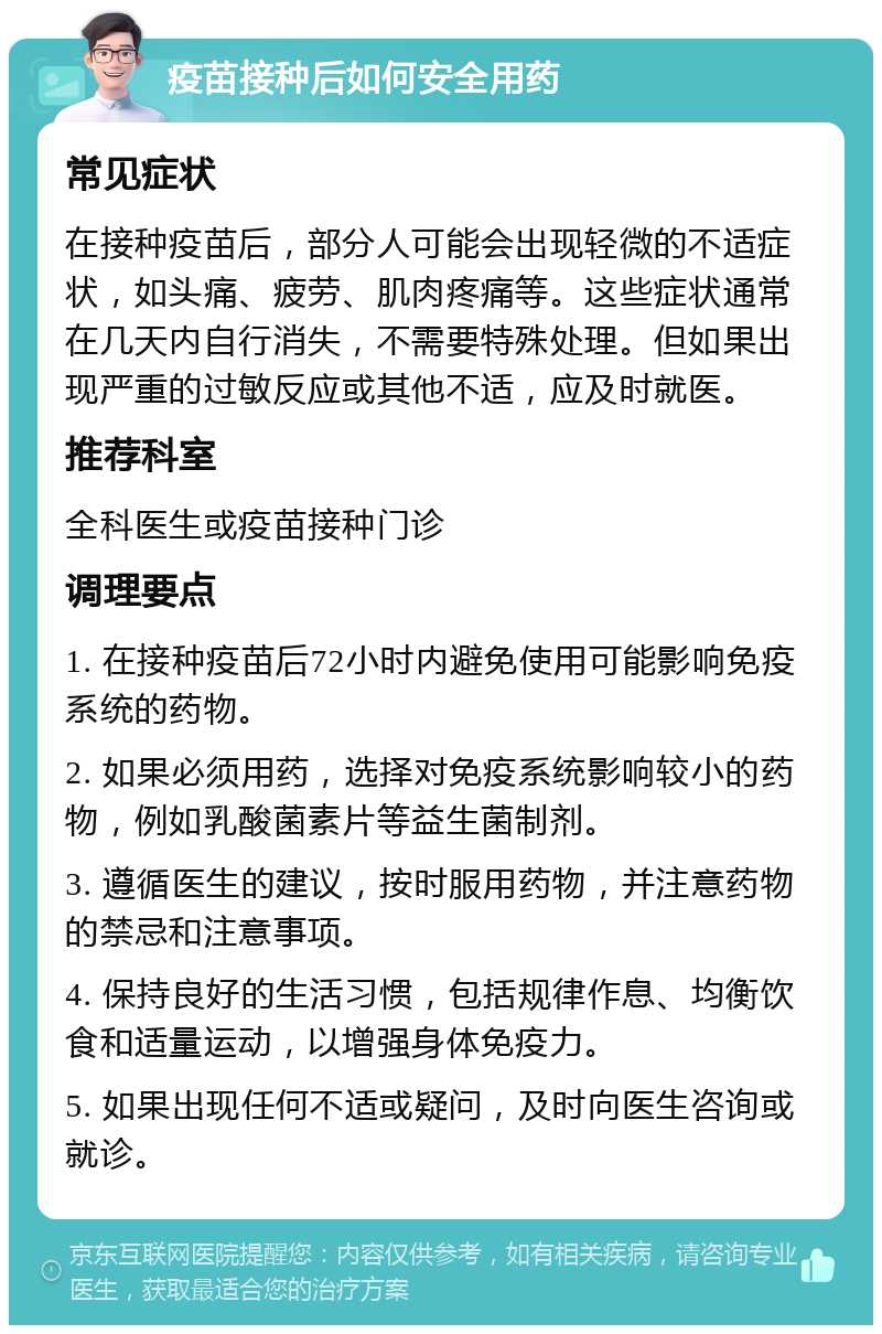 疫苗接种后如何安全用药 常见症状 在接种疫苗后，部分人可能会出现轻微的不适症状，如头痛、疲劳、肌肉疼痛等。这些症状通常在几天内自行消失，不需要特殊处理。但如果出现严重的过敏反应或其他不适，应及时就医。 推荐科室 全科医生或疫苗接种门诊 调理要点 1. 在接种疫苗后72小时内避免使用可能影响免疫系统的药物。 2. 如果必须用药，选择对免疫系统影响较小的药物，例如乳酸菌素片等益生菌制剂。 3. 遵循医生的建议，按时服用药物，并注意药物的禁忌和注意事项。 4. 保持良好的生活习惯，包括规律作息、均衡饮食和适量运动，以增强身体免疫力。 5. 如果出现任何不适或疑问，及时向医生咨询或就诊。