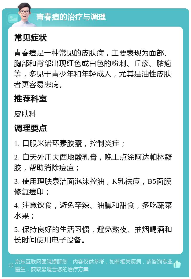 青春痘的治疗与调理 常见症状 青春痘是一种常见的皮肤病，主要表现为面部、胸部和背部出现红色或白色的粉刺、丘疹、脓疱等，多见于青少年和年轻成人，尤其是油性皮肤者更容易患病。 推荐科室 皮肤科 调理要点 1. 口服米诺环素胶囊，控制炎症； 2. 白天外用夫西地酸乳膏，晚上点涂阿达帕林凝胶，帮助消除痘痘； 3. 使用理肤泉洁面泡沫控油，K乳祛痘，B5面膜修复痘印； 4. 注意饮食，避免辛辣、油腻和甜食，多吃蔬菜水果； 5. 保持良好的生活习惯，避免熬夜、抽烟喝酒和长时间使用电子设备。