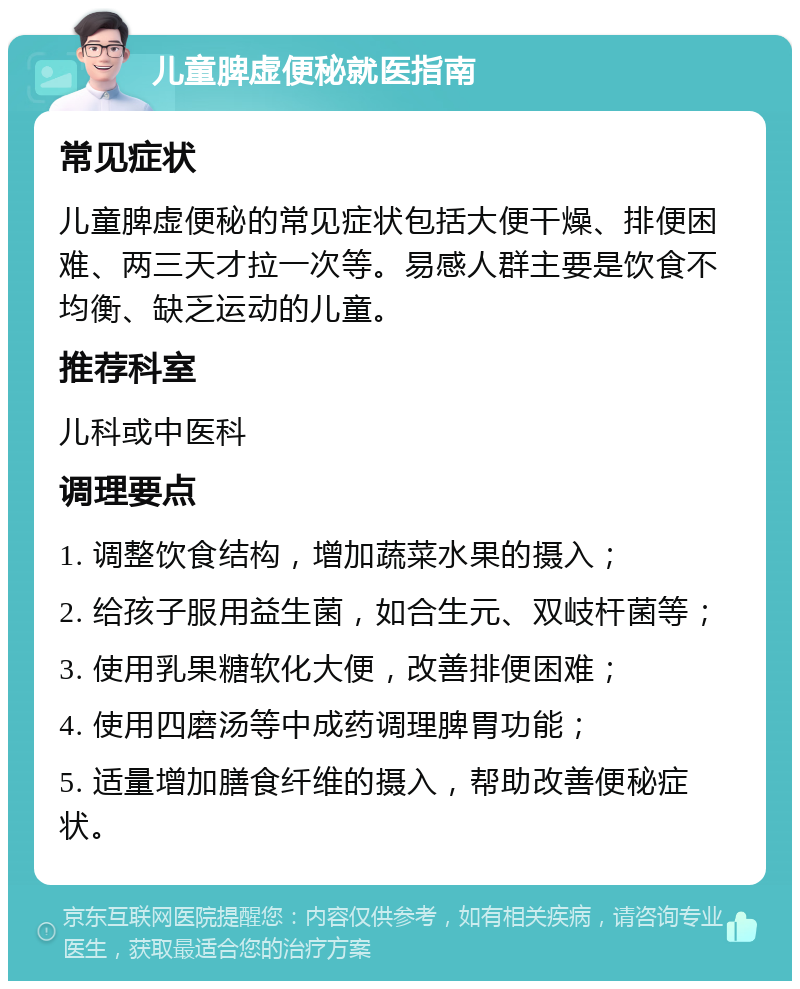 儿童脾虚便秘就医指南 常见症状 儿童脾虚便秘的常见症状包括大便干燥、排便困难、两三天才拉一次等。易感人群主要是饮食不均衡、缺乏运动的儿童。 推荐科室 儿科或中医科 调理要点 1. 调整饮食结构，增加蔬菜水果的摄入； 2. 给孩子服用益生菌，如合生元、双岐杆菌等； 3. 使用乳果糖软化大便，改善排便困难； 4. 使用四磨汤等中成药调理脾胃功能； 5. 适量增加膳食纤维的摄入，帮助改善便秘症状。