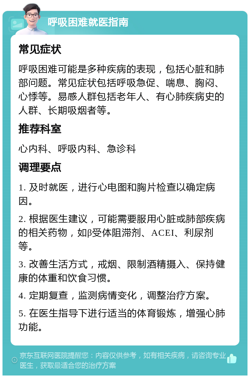 呼吸困难就医指南 常见症状 呼吸困难可能是多种疾病的表现，包括心脏和肺部问题。常见症状包括呼吸急促、喘息、胸闷、心悸等。易感人群包括老年人、有心肺疾病史的人群、长期吸烟者等。 推荐科室 心内科、呼吸内科、急诊科 调理要点 1. 及时就医，进行心电图和胸片检查以确定病因。 2. 根据医生建议，可能需要服用心脏或肺部疾病的相关药物，如β受体阻滞剂、ACEI、利尿剂等。 3. 改善生活方式，戒烟、限制酒精摄入、保持健康的体重和饮食习惯。 4. 定期复查，监测病情变化，调整治疗方案。 5. 在医生指导下进行适当的体育锻炼，增强心肺功能。