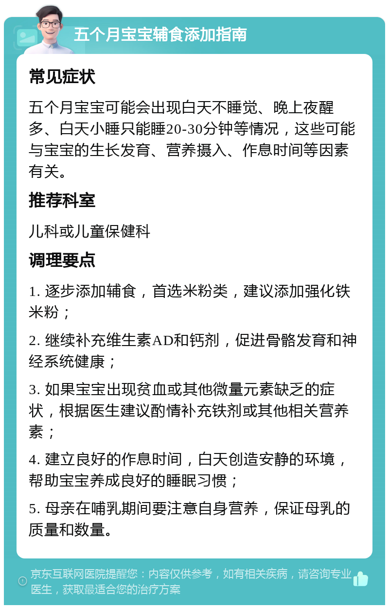 五个月宝宝辅食添加指南 常见症状 五个月宝宝可能会出现白天不睡觉、晚上夜醒多、白天小睡只能睡20-30分钟等情况，这些可能与宝宝的生长发育、营养摄入、作息时间等因素有关。 推荐科室 儿科或儿童保健科 调理要点 1. 逐步添加辅食，首选米粉类，建议添加强化铁米粉； 2. 继续补充维生素AD和钙剂，促进骨骼发育和神经系统健康； 3. 如果宝宝出现贫血或其他微量元素缺乏的症状，根据医生建议酌情补充铁剂或其他相关营养素； 4. 建立良好的作息时间，白天创造安静的环境，帮助宝宝养成良好的睡眠习惯； 5. 母亲在哺乳期间要注意自身营养，保证母乳的质量和数量。