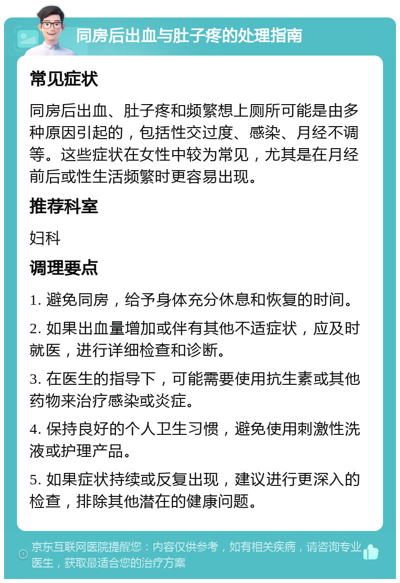 同房后出血与肚子疼的处理指南 常见症状 同房后出血、肚子疼和频繁想上厕所可能是由多种原因引起的，包括性交过度、感染、月经不调等。这些症状在女性中较为常见，尤其是在月经前后或性生活频繁时更容易出现。 推荐科室 妇科 调理要点 1. 避免同房，给予身体充分休息和恢复的时间。 2. 如果出血量增加或伴有其他不适症状，应及时就医，进行详细检查和诊断。 3. 在医生的指导下，可能需要使用抗生素或其他药物来治疗感染或炎症。 4. 保持良好的个人卫生习惯，避免使用刺激性洗液或护理产品。 5. 如果症状持续或反复出现，建议进行更深入的检查，排除其他潜在的健康问题。