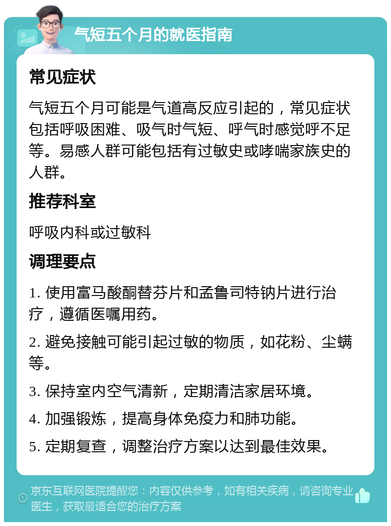 气短五个月的就医指南 常见症状 气短五个月可能是气道高反应引起的，常见症状包括呼吸困难、吸气时气短、呼气时感觉呼不足等。易感人群可能包括有过敏史或哮喘家族史的人群。 推荐科室 呼吸内科或过敏科 调理要点 1. 使用富马酸酮替芬片和孟鲁司特钠片进行治疗，遵循医嘱用药。 2. 避免接触可能引起过敏的物质，如花粉、尘螨等。 3. 保持室内空气清新，定期清洁家居环境。 4. 加强锻炼，提高身体免疫力和肺功能。 5. 定期复查，调整治疗方案以达到最佳效果。