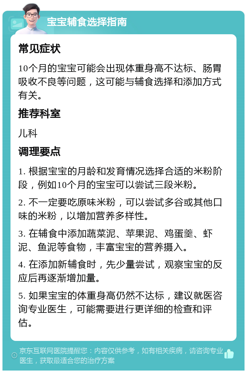 宝宝辅食选择指南 常见症状 10个月的宝宝可能会出现体重身高不达标、肠胃吸收不良等问题，这可能与辅食选择和添加方式有关。 推荐科室 儿科 调理要点 1. 根据宝宝的月龄和发育情况选择合适的米粉阶段，例如10个月的宝宝可以尝试三段米粉。 2. 不一定要吃原味米粉，可以尝试多谷或其他口味的米粉，以增加营养多样性。 3. 在辅食中添加蔬菜泥、苹果泥、鸡蛋羹、虾泥、鱼泥等食物，丰富宝宝的营养摄入。 4. 在添加新辅食时，先少量尝试，观察宝宝的反应后再逐渐增加量。 5. 如果宝宝的体重身高仍然不达标，建议就医咨询专业医生，可能需要进行更详细的检查和评估。